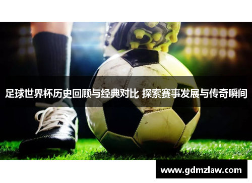 足球世界杯历史回顾与经典对比 探索赛事发展与传奇瞬间
